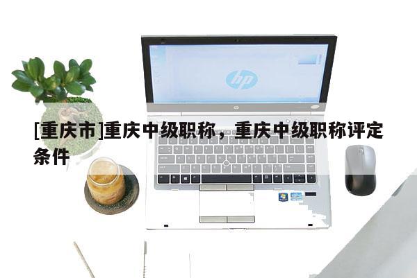 [重慶市]重慶中級職稱，重慶中級職稱評定條件