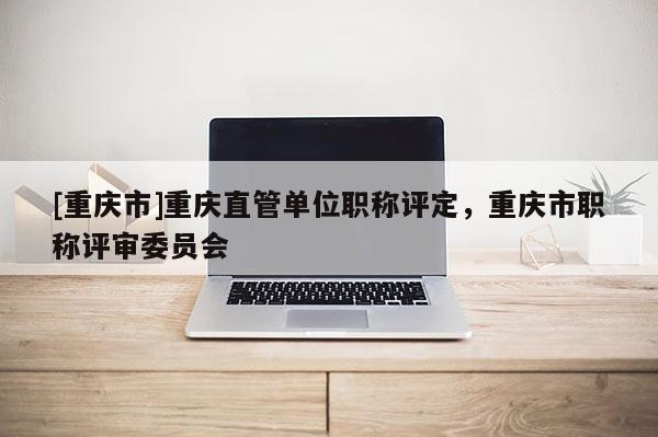 [重慶市]重慶直管單位職稱評(píng)定，重慶市職稱評(píng)審委員會(huì)