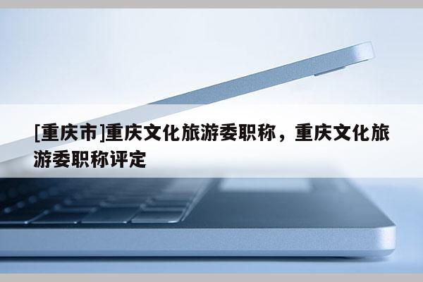 [重慶市]重慶文化旅游委職稱，重慶文化旅游委職稱評(píng)定