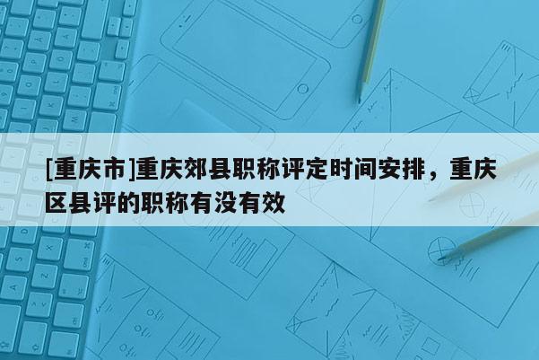 [重慶市]重慶郊縣職稱評定時間安排，重慶區縣評的職稱有沒有效
