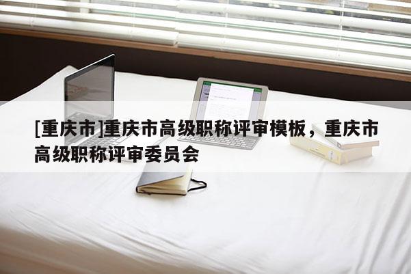 [重慶市]重慶市高級職稱評審模板，重慶市高級職稱評審委員會