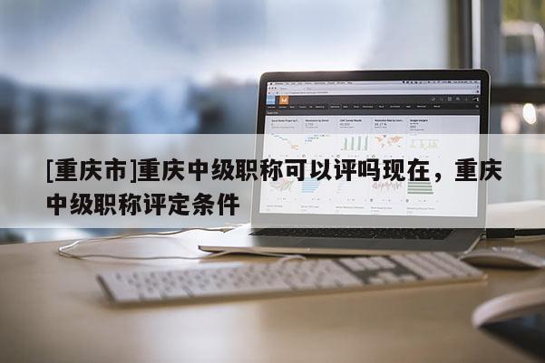 [重慶市]重慶中級職稱可以評嗎現在，重慶中級職稱評定條件