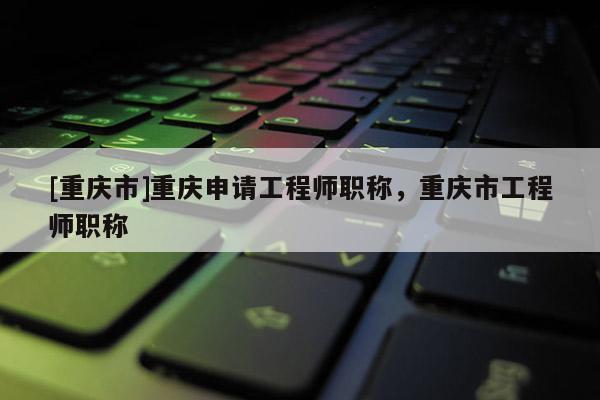 [重慶市]重慶申請(qǐng)工程師職稱，重慶市工程師職稱