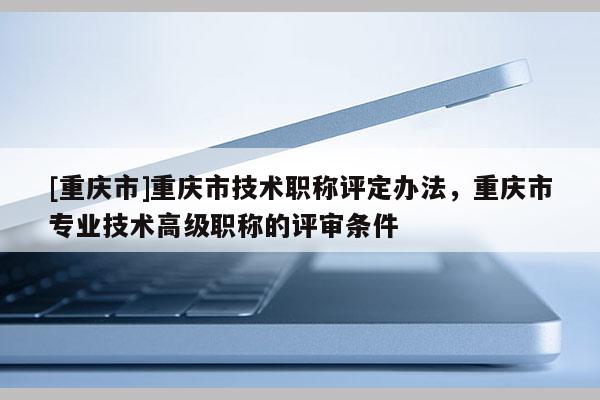 [重慶市]重慶市技術(shù)職稱評定辦法，重慶市專業(yè)技術(shù)高級職稱的評審條件