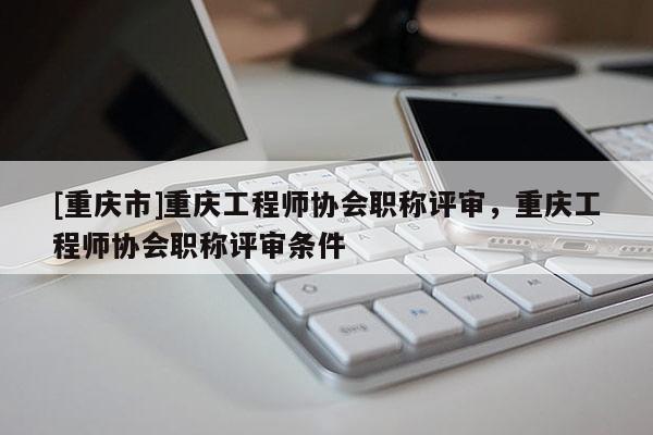 [重慶市]重慶工程師協(xié)會(huì)職稱評(píng)審，重慶工程師協(xié)會(huì)職稱評(píng)審條件