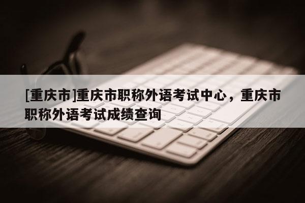 [重慶市]重慶市職稱外語考試中心，重慶市職稱外語考試成績查詢