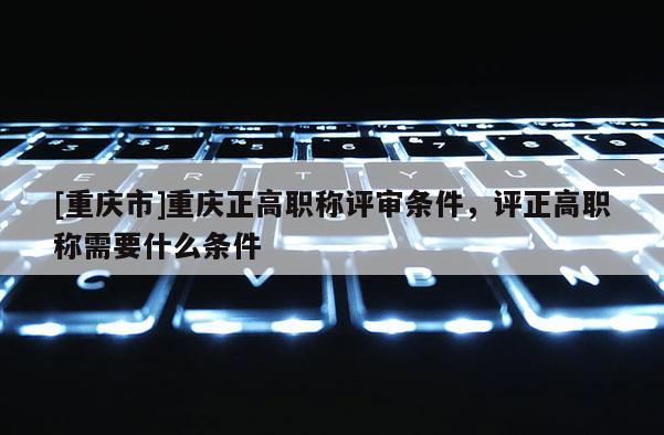 [重慶市]重慶正高職稱評審條件，評正高職稱需要什么條件
