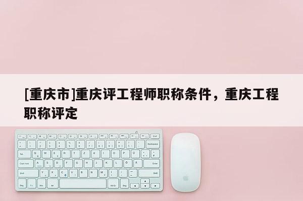 [重慶市]重慶評工程師職稱條件，重慶工程職稱評定