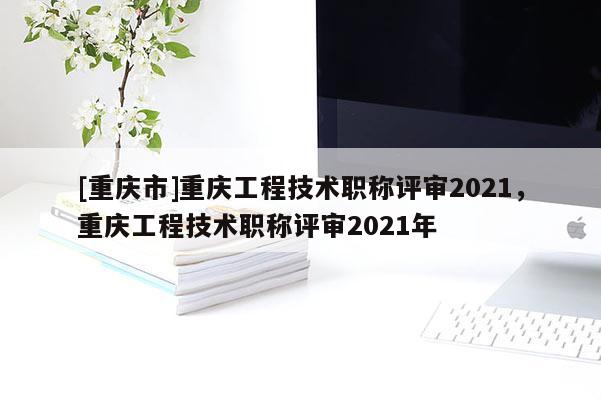 [重慶市]重慶工程技術職稱評審2021，重慶工程技術職稱評審2021年