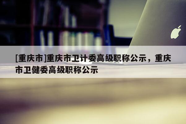 [重慶市]重慶市衛計委高級職稱公示，重慶市衛健委高級職稱公示