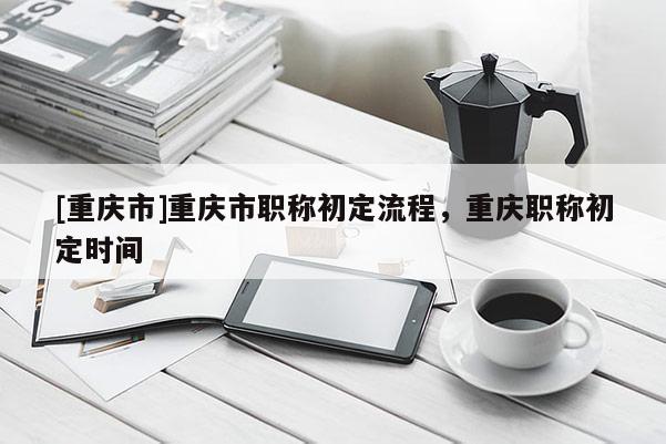 [重慶市]重慶市職稱初定流程，重慶職稱初定時(shí)間