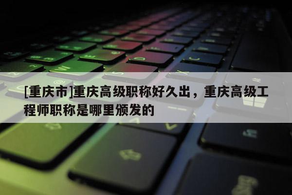 [重慶市]重慶高級職稱好久出，重慶高級工程師職稱是哪里頒發的