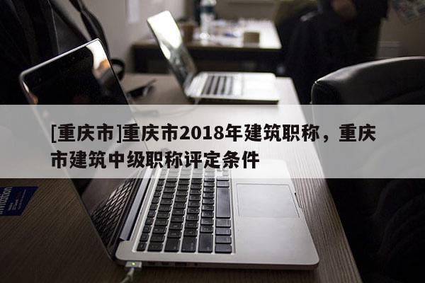 [重慶市]重慶市2018年建筑職稱，重慶市建筑中級(jí)職稱評(píng)定條件