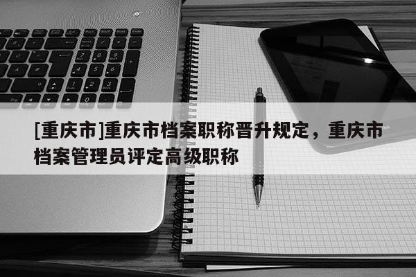 [重慶市]重慶市檔案職稱晉升規定，重慶市檔案管理員評定高級職稱