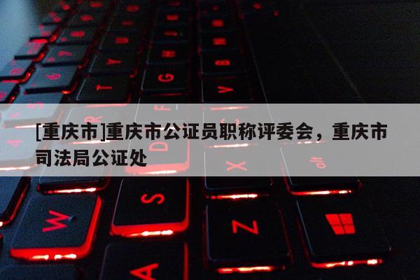 [重慶市]重慶市公證員職稱評委會，重慶市司法局公證處