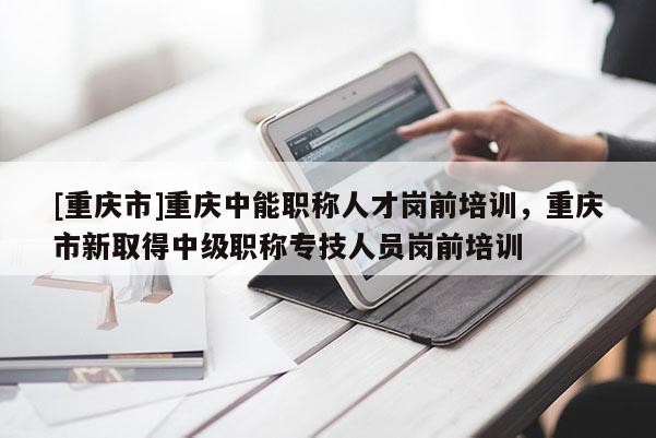 [重慶市]重慶中能職稱人才崗前培訓，重慶市新取得中級職稱專技人員崗前培訓