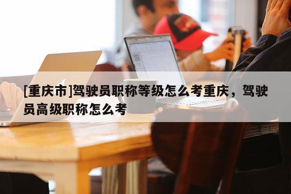 [重慶市]駕駛員職稱等級怎么考重慶，駕駛員高級職稱怎么考