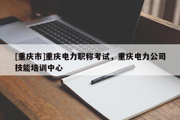 [重慶市]重慶電力職稱考試，重慶電力公司技能培訓(xùn)中心
