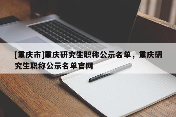 [重慶市]重慶研究生職稱公示名單，重慶研究生職稱公示名單官網