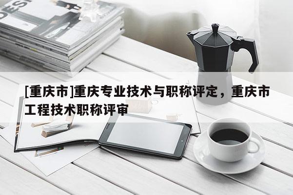 [重慶市]重慶專業技術與職稱評定，重慶市工程技術職稱評審