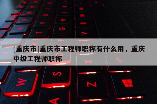 [重慶市]重慶市工程師職稱有什么用，重慶中級工程師職稱