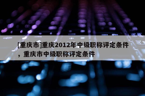 [重慶市]重慶2012年中級職稱評定條件，重慶市中級職稱評定條件