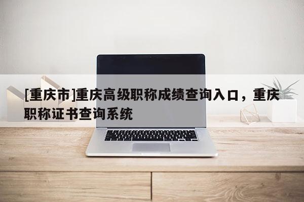 [重慶市]重慶高級職稱成績查詢入口，重慶職稱證書查詢系統