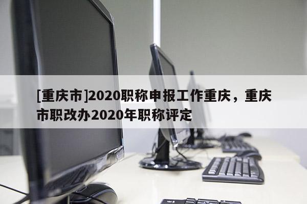 [重慶市]2020職稱申報工作重慶，重慶市職改辦2020年職稱評定