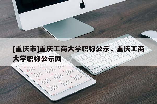 [重慶市]重慶工商大學職稱公示，重慶工商大學職稱公示網