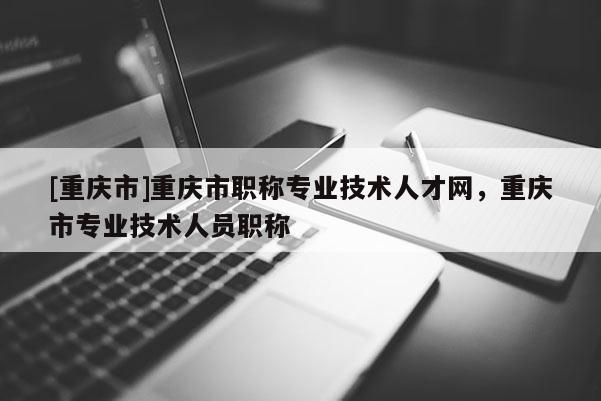 [重慶市]重慶市職稱專業(yè)技術人才網，重慶市專業(yè)技術人員職稱
