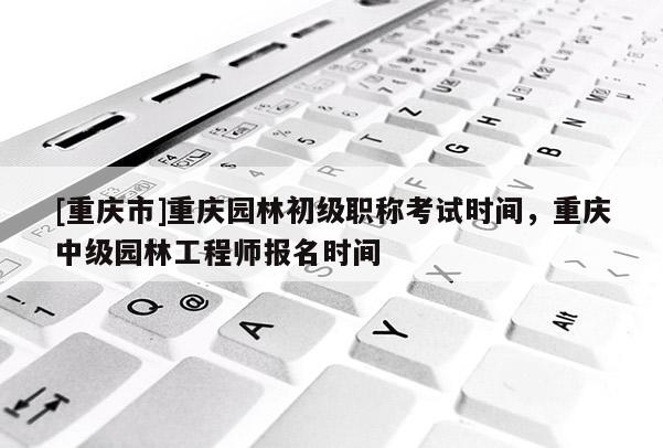 [重慶市]重慶園林初級職稱考試時間，重慶中級園林工程師報名時間