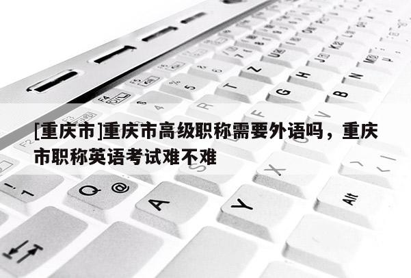 [重慶市]重慶市高級(jí)職稱(chēng)需要外語(yǔ)嗎，重慶市職稱(chēng)英語(yǔ)考試難不難