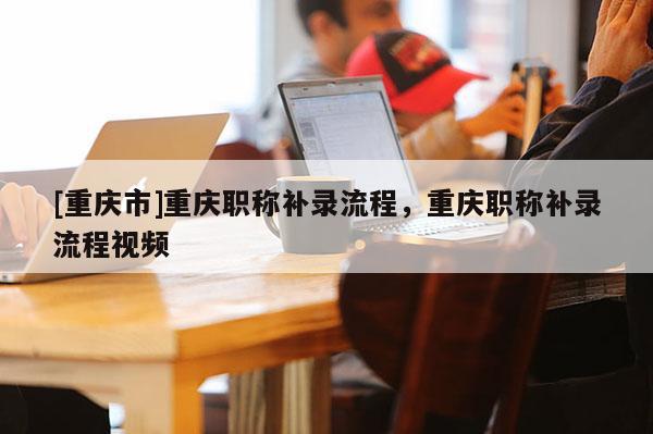 [重慶市]重慶職稱補錄流程，重慶職稱補錄流程視頻