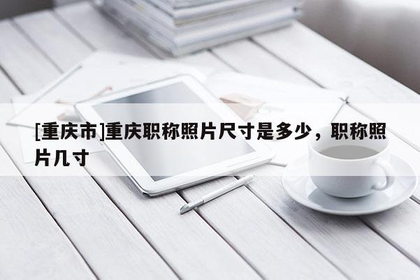 [重慶市]重慶職稱照片尺寸是多少，職稱照片幾寸
