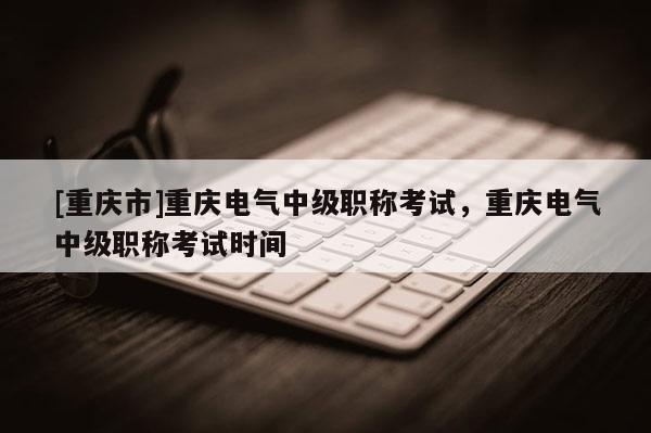 [重慶市]重慶電氣中級職稱考試，重慶電氣中級職稱考試時間