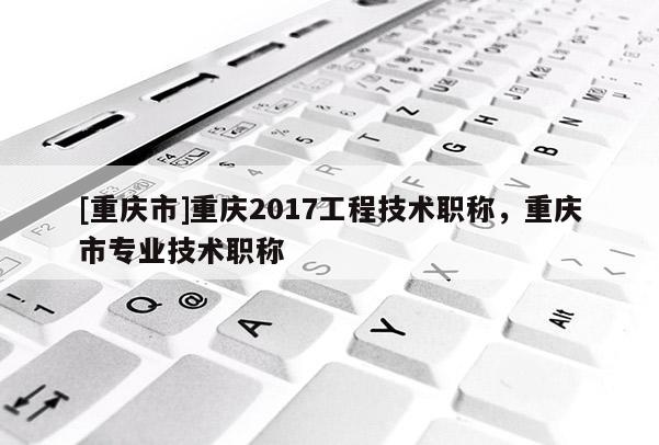 [重慶市]重慶2017工程技術(shù)職稱，重慶市專業(yè)技術(shù)職稱