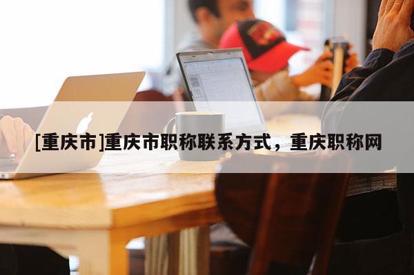 [重慶市]重慶市職稱聯系方式，重慶職稱網