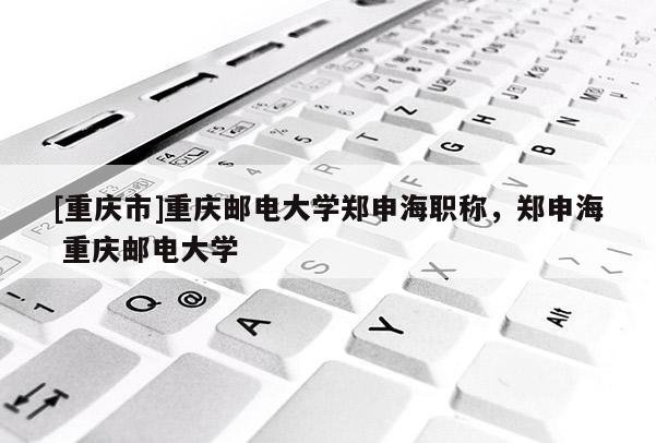 [重慶市]重慶郵電大學鄭申海職稱，鄭申海 重慶郵電大學