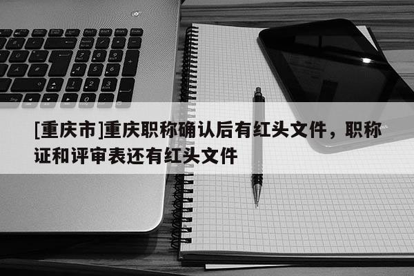 [重慶市]重慶職稱確認后有紅頭文件，職稱證和評審表還有紅頭文件