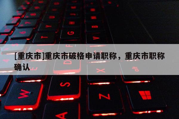 [重慶市]重慶市破格申請職稱，重慶市職稱確認