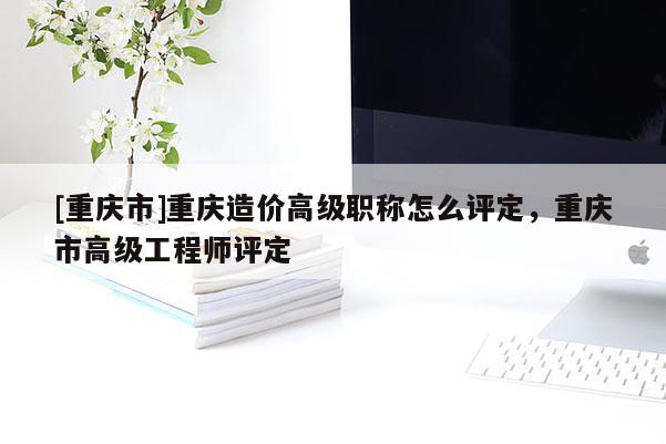 [重慶市]重慶造價高級職稱怎么評定，重慶市高級工程師評定