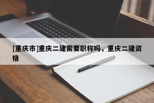 [重慶市]重慶二建需要職稱嗎，重慶二建資格