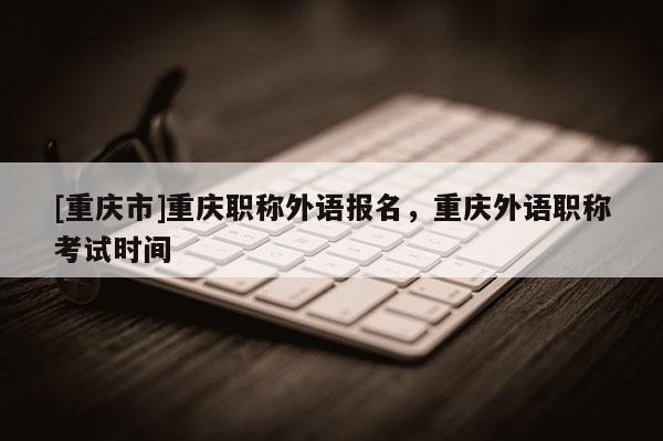 [重慶市]重慶職稱外語報(bào)名，重慶外語職稱考試時(shí)間