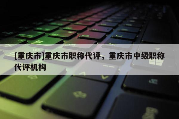 [重慶市]重慶市職稱代評，重慶市中級職稱代評機構