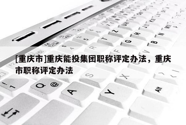 [重慶市]重慶能投集團職稱評定辦法，重慶市職稱評定辦法