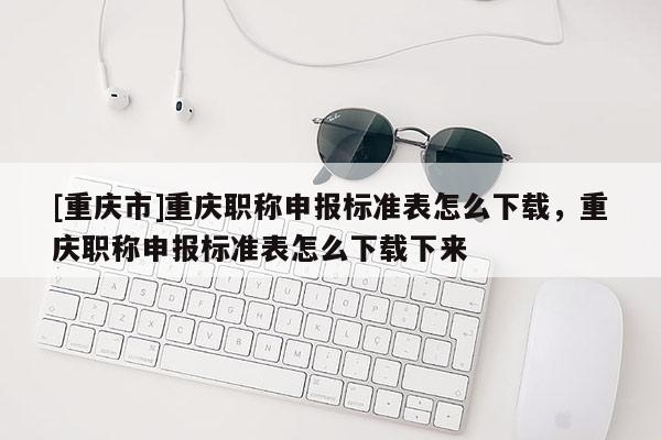 [重慶市]重慶職稱申報標準表怎么下載，重慶職稱申報標準表怎么下載下來