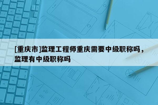 [重慶市]監理工程師重慶需要中級職稱嗎，監理有中級職稱嗎