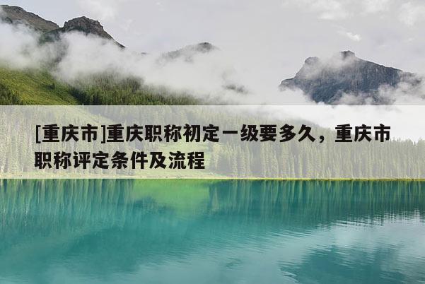 [重慶市]重慶職稱初定一級要多久，重慶市職稱評定條件及流程