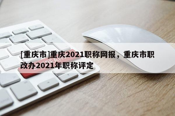 [重慶市]重慶2021職稱網報，重慶市職改辦2021年職稱評定