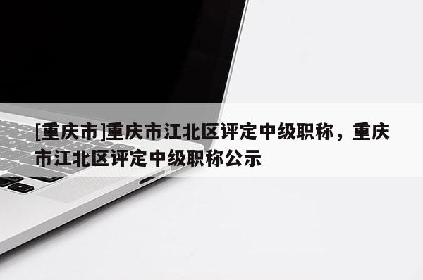 [重慶市]重慶市江北區評定中級職稱，重慶市江北區評定中級職稱公示